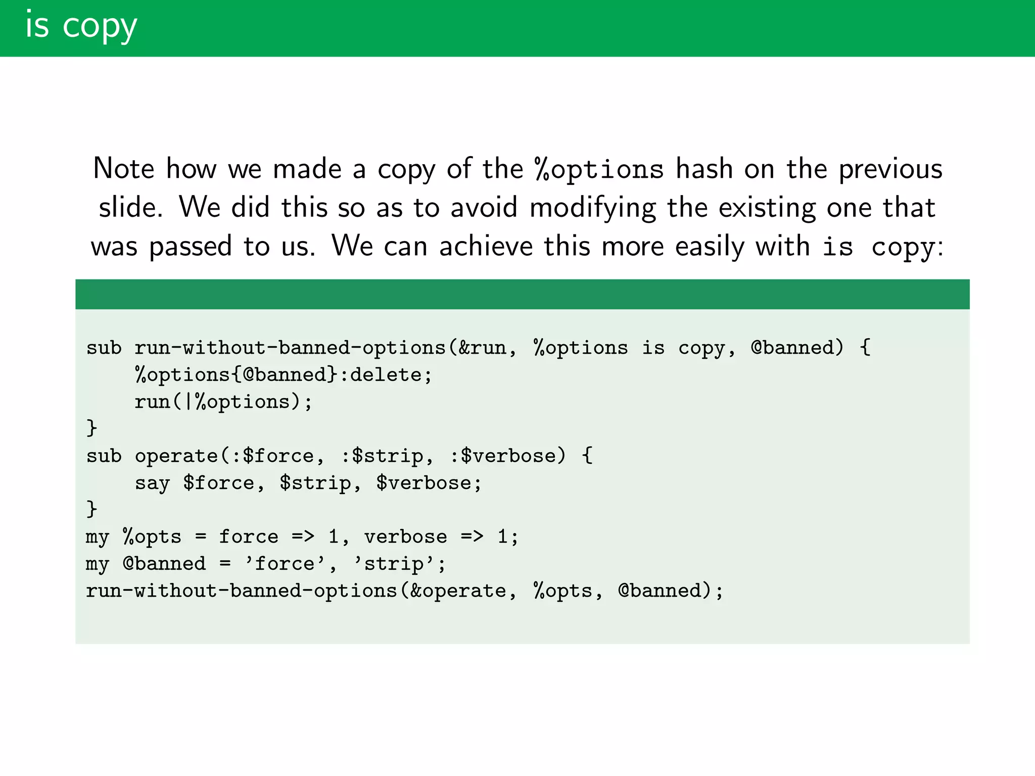 is copy
Note how we made a copy of the %options hash on the previous
slide. We did this so as to avoid modifying the existing one that
was passed to us. We can achieve this more easily with is copy:
sub run-without-banned-options(&run, %options is copy, @banned) {
%options{@banned}:delete;
run(|%options);
}
sub operate(:$force, :$strip, :$verbose) {
say $force, $strip, $verbose;
}
my %opts = force => 1, verbose => 1;
my @banned = ’force’, ’strip’;
run-without-banned-options(&operate, %opts, @banned);
 