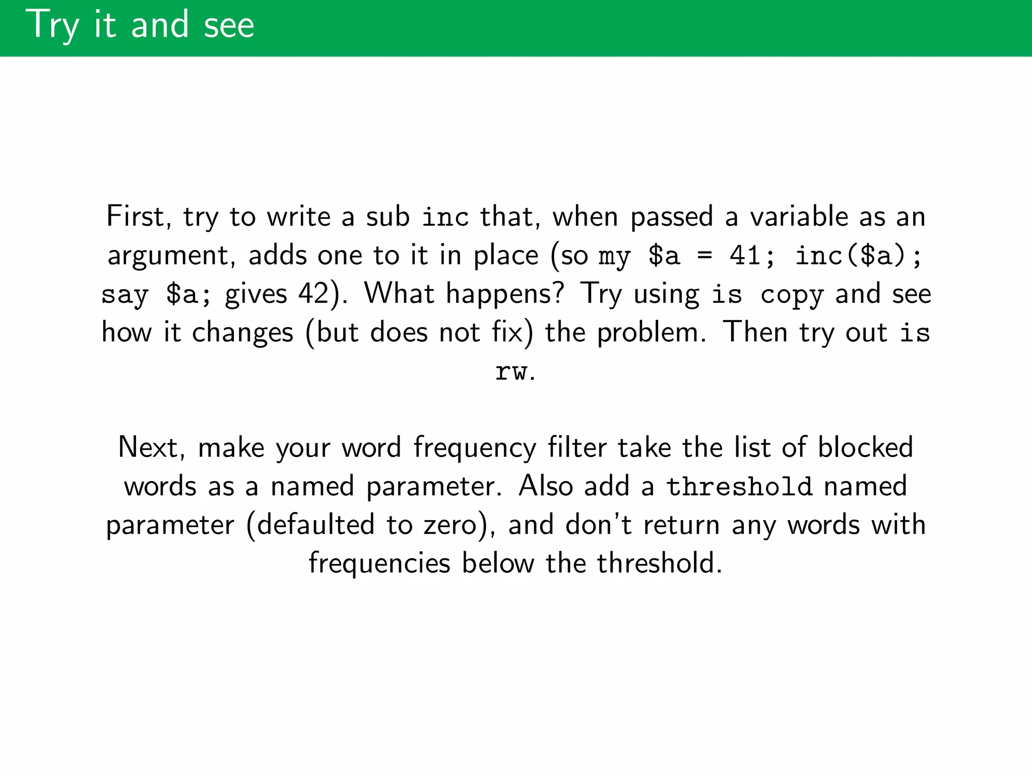Try it and see
First, try to write a sub inc that, when passed a variable as an
argument, adds one to it in place (so my $a = 41; inc($a);
say $a; gives 42). What happens? Try using is copy and see
how it changes (but does not ﬁx) the problem. Then try out is
rw.
Next, make your word frequency ﬁlter take the list of blocked
words as a named parameter. Also add a threshold named
parameter (defaulted to zero), and don’t return any words with
frequencies below the threshold.
 