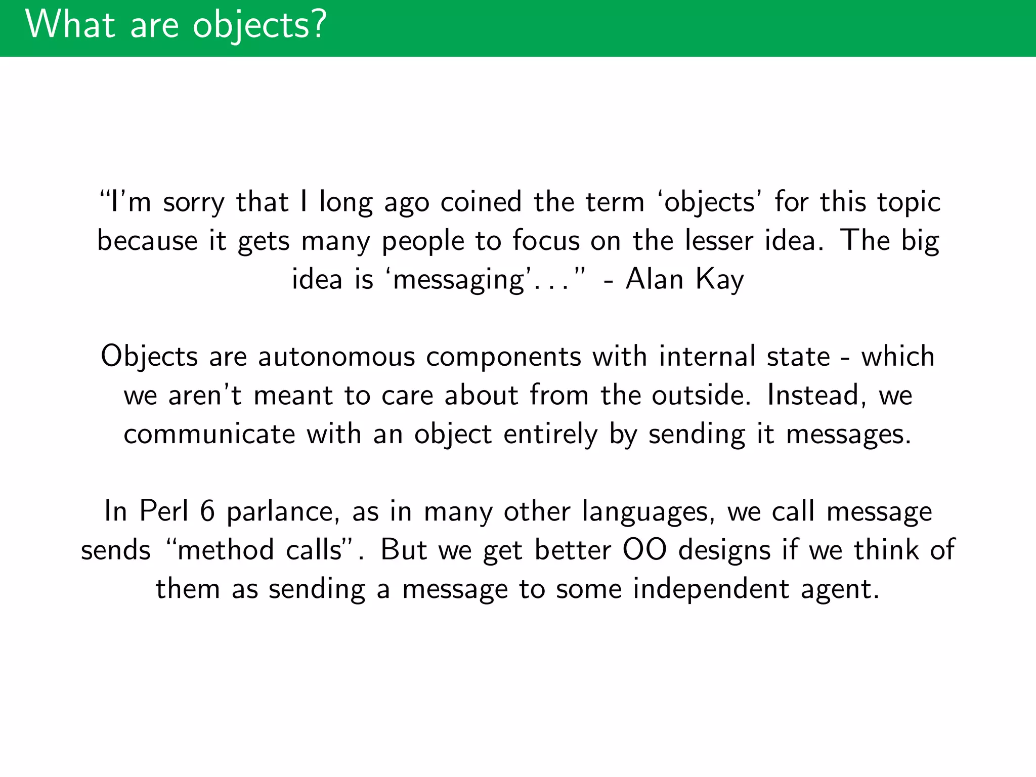 What are objects?
“I’m sorry that I long ago coined the term ‘objects’ for this topic
because it gets many people to focus on the lesser idea. The big
idea is ‘messaging’. . . ” - Alan Kay
Objects are autonomous components with internal state - which
we aren’t meant to care about from the outside. Instead, we
communicate with an object entirely by sending it messages.
In Perl 6 parlance, as in many other languages, we call message
sends “method calls”. But we get better OO designs if we think of
them as sending a message to some independent agent.
 