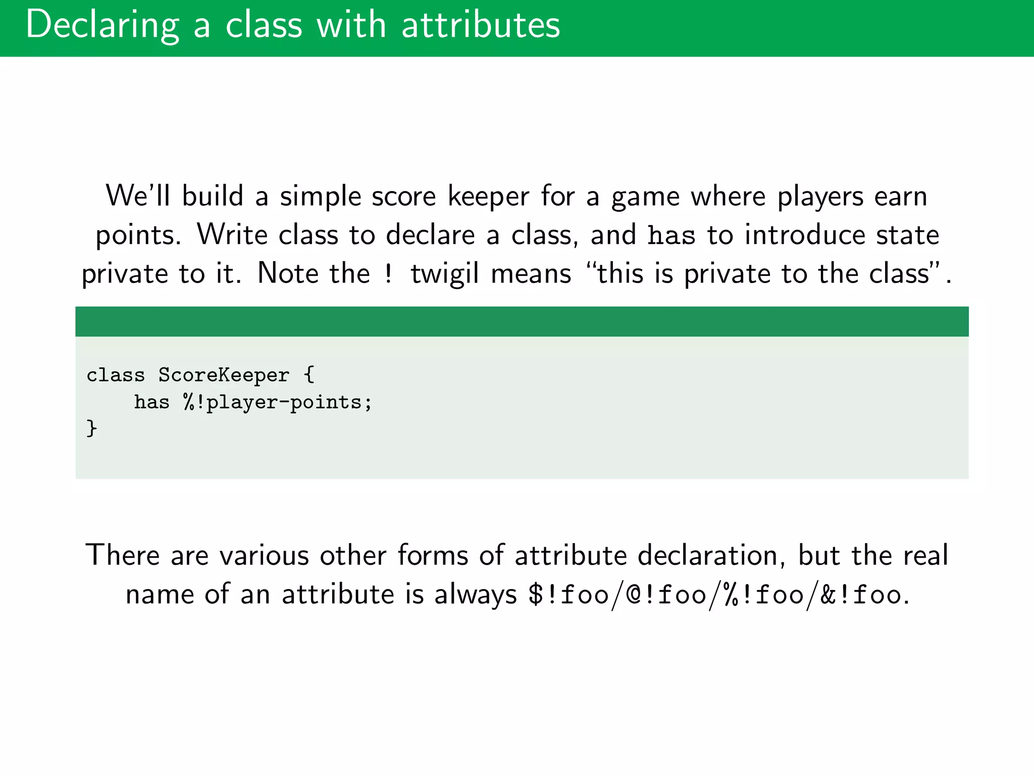 Declaring a class with attributes
We’ll build a simple score keeper for a game where players earn
points. Write class to declare a class, and has to introduce state
private to it. Note the ! twigil means “this is private to the class”.
class ScoreKeeper {
has %!player-points;
}
There are various other forms of attribute declaration, but the real
name of an attribute is always $!foo/@!foo/%!foo/&!foo.
 