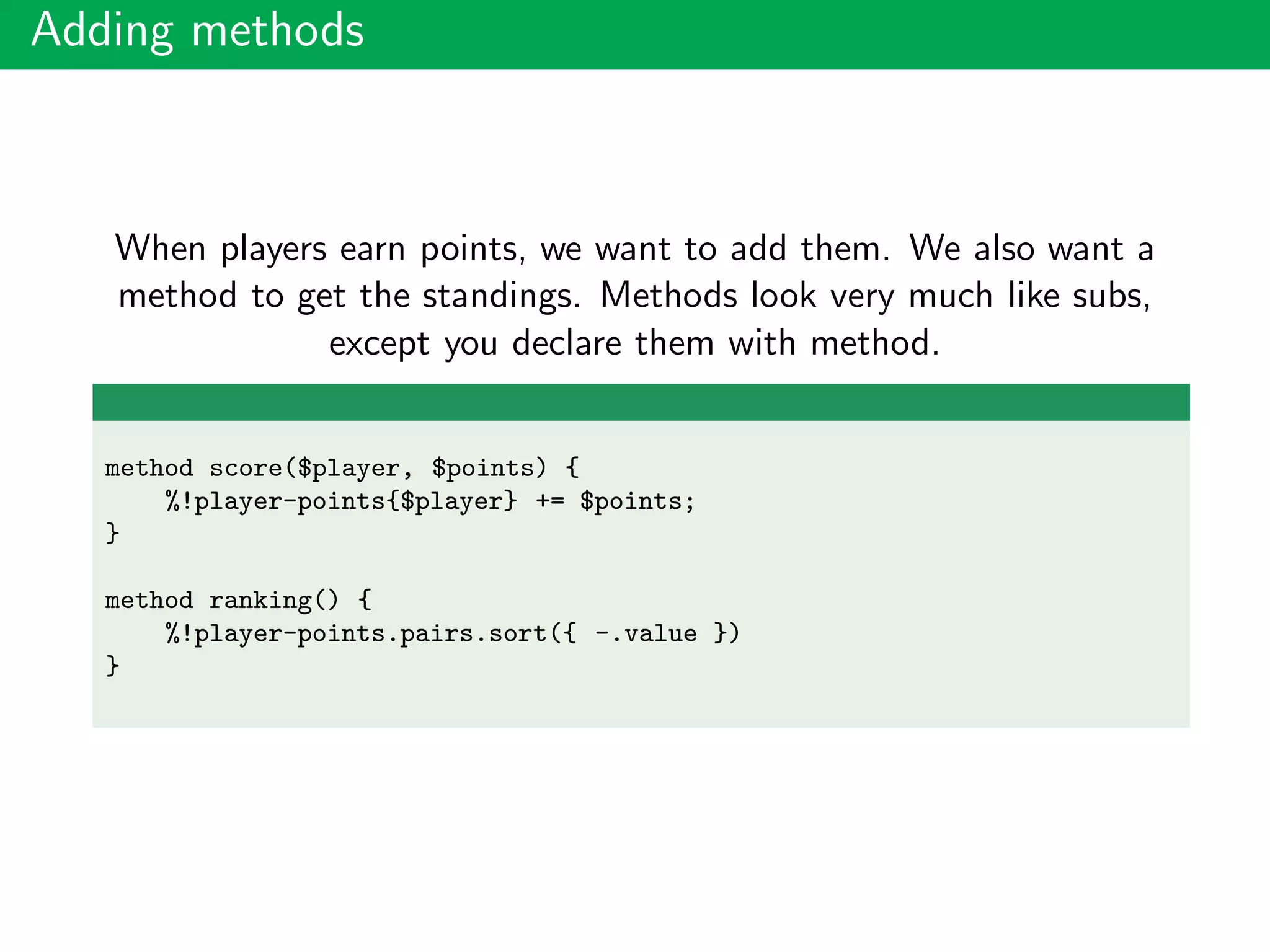 Adding methods
When players earn points, we want to add them. We also want a
method to get the standings. Methods look very much like subs,
except you declare them with method.
method score($player, $points) {
%!player-points{$player} += $points;
}
method ranking() {
%!player-points.pairs.sort({ -.value })
}
 