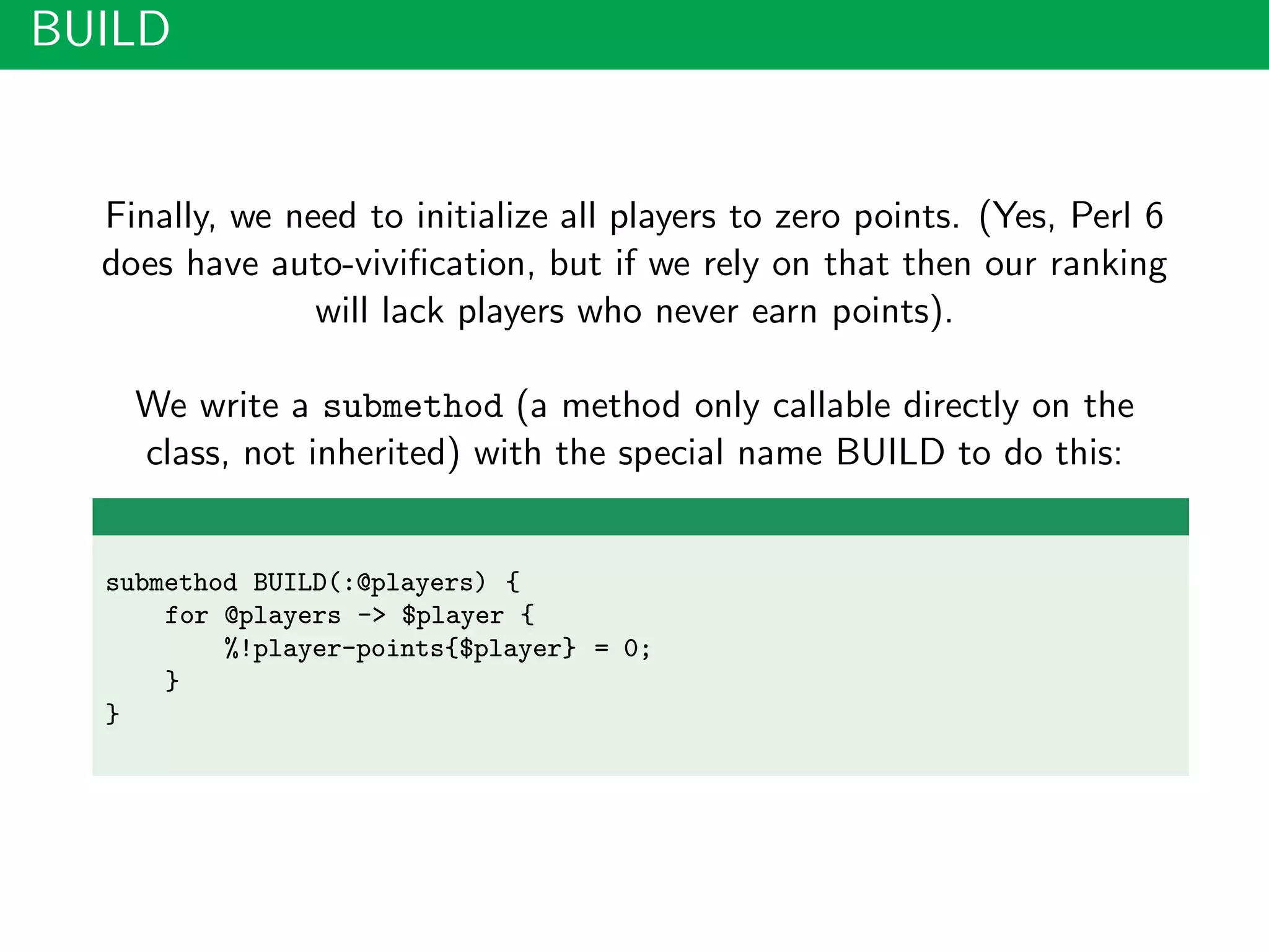 BUILD
Finally, we need to initialize all players to zero points. (Yes, Perl 6
does have auto-viviﬁcation, but if we rely on that then our ranking
will lack players who never earn points).
We write a submethod (a method only callable directly on the
class, not inherited) with the special name BUILD to do this:
submethod BUILD(:@players) {
for @players -> $player {
%!player-points{$player} = 0;
}
}
 