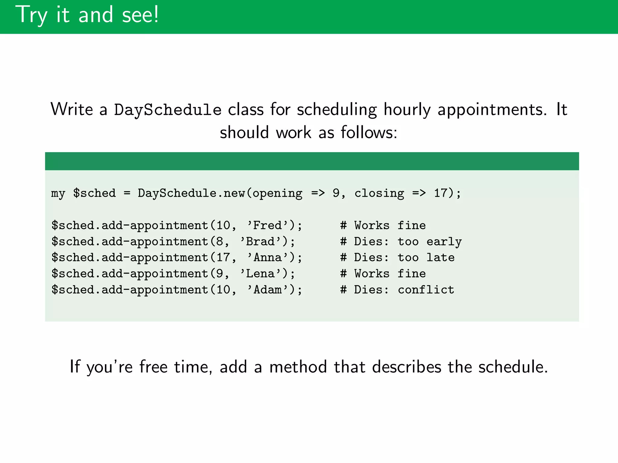 Try it and see!
Write a DaySchedule class for scheduling hourly appointments. It
should work as follows:
my $sched = DaySchedule.new(opening => 9, closing => 17);
$sched.add-appointment(10, ’Fred’); # Works fine
$sched.add-appointment(8, ’Brad’); # Dies: too early
$sched.add-appointment(17, ’Anna’); # Dies: too late
$sched.add-appointment(9, ’Lena’); # Works fine
$sched.add-appointment(10, ’Adam’); # Dies: conflict
If you’re free time, add a method that describes the schedule.
 
