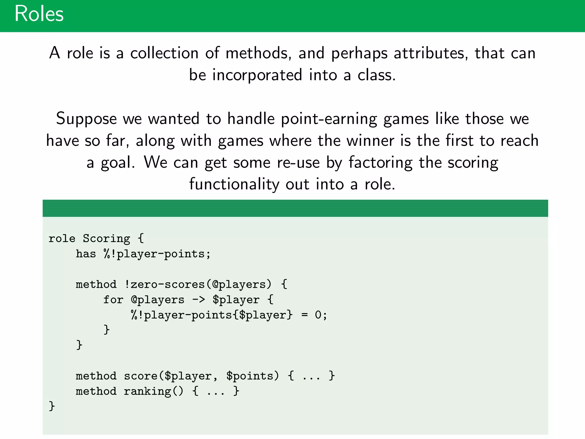 Roles
A role is a collection of methods, and perhaps attributes, that can
be incorporated into a class.
Suppose we wanted to handle point-earning games like those we
have so far, along with games where the winner is the ﬁrst to reach
a goal. We can get some re-use by factoring the scoring
functionality out into a role.
role Scoring {
has %!player-points;
method !zero-scores(@players) {
for @players -> $player {
%!player-points{$player} = 0;
}
}
method score($player, $points) { ... }
method ranking() { ... }
}
 