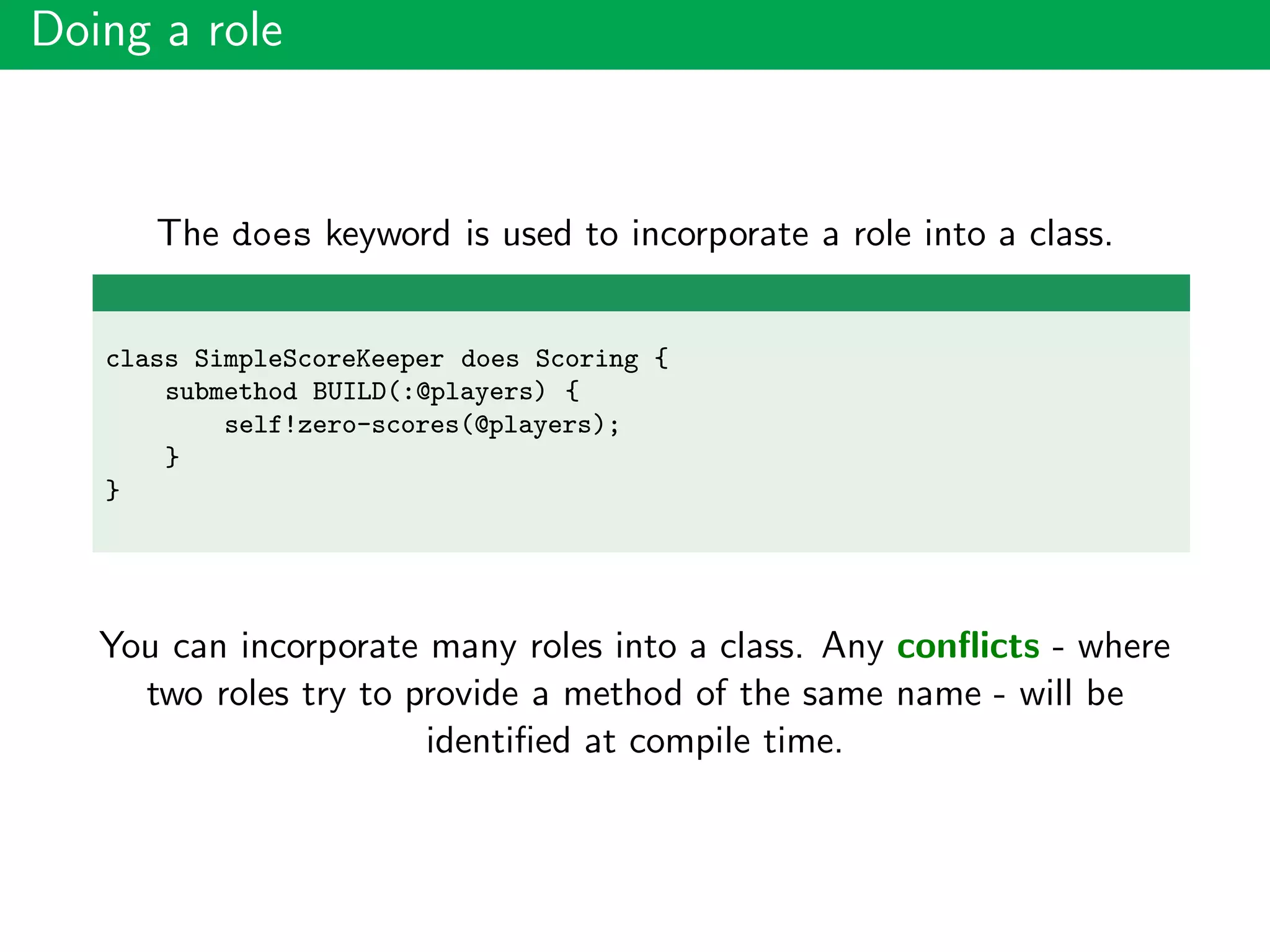 Doing a role
The does keyword is used to incorporate a role into a class.
class SimpleScoreKeeper does Scoring {
submethod BUILD(:@players) {
self!zero-scores(@players);
}
}
You can incorporate many roles into a class. Any conﬂicts - where
two roles try to provide a method of the same name - will be
identiﬁed at compile time.
 