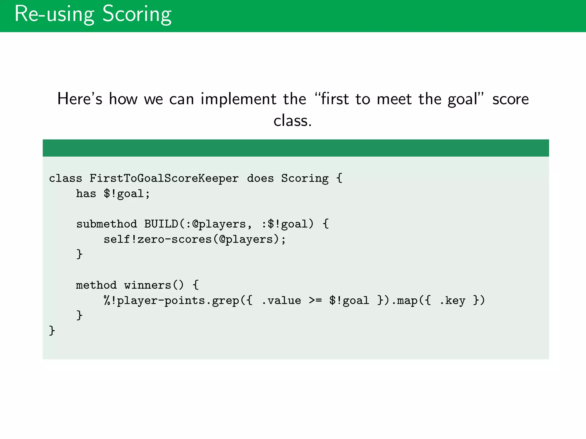 Re-using Scoring
Here’s how we can implement the “ﬁrst to meet the goal” score
class.
class FirstToGoalScoreKeeper does Scoring {
has $!goal;
submethod BUILD(:@players, :$!goal) {
self!zero-scores(@players);
}
method winners() {
%!player-points.grep({ .value >= $!goal }).map({ .key })
}
}
 