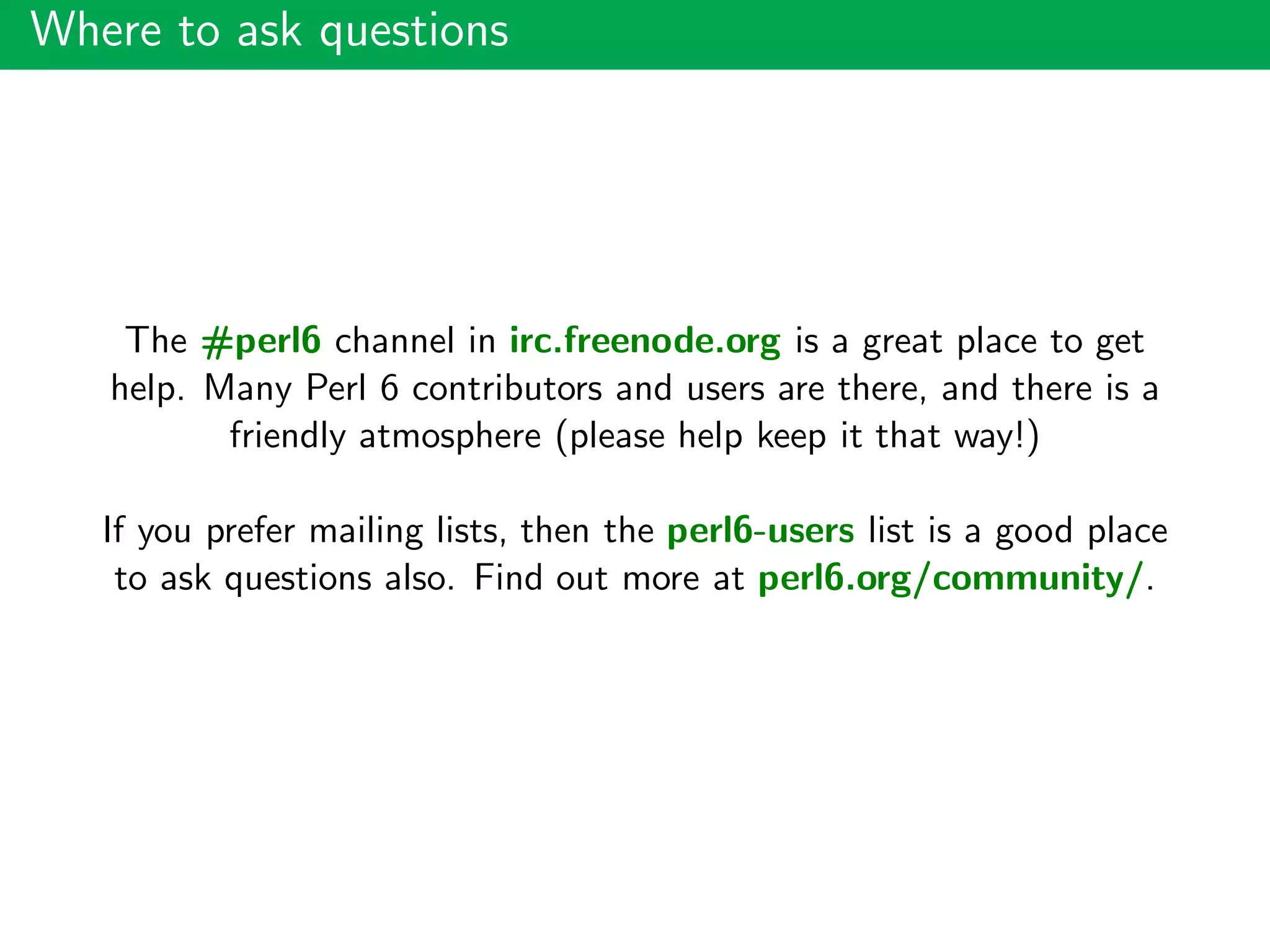 Where to ask questions
The #perl6 channel in irc.freenode.org is a great place to get
help. Many Perl 6 contributors and users are there, and there is a
friendly atmosphere (please help keep it that way!)
If you prefer mailing lists, then the perl6-users list is a good place
to ask questions also. Find out more at perl6.org/community/.
 