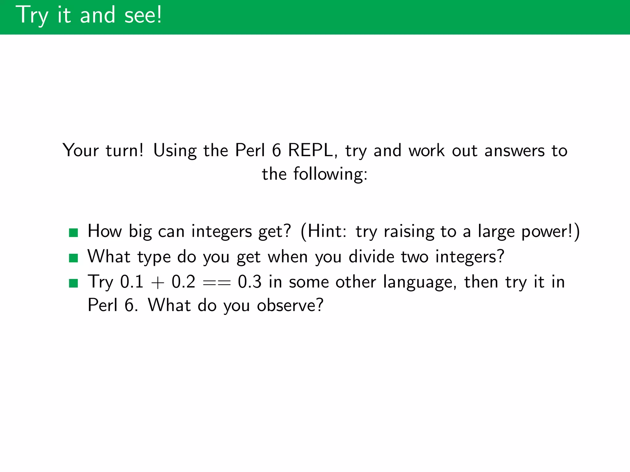 Try it and see!
Your turn! Using the Perl 6 REPL, try and work out answers to
the following:
How big can integers get? (Hint: try raising to a large power!)
What type do you get when you divide two integers?
Try 0.1 + 0.2 == 0.3 in some other language, then try it in
Perl 6. What do you observe?
 