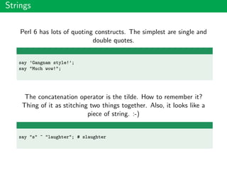 Strings
Perl 6 has lots of quoting constructs. The simplest are single and
double quotes.
say ’Gangnam style!’;
say "Much wow!";
The concatenation operator is the tilde. How to remember it?
Thing of it as stitching two things together. Also, it looks like a
piece of string. :-)
say "s" ~ "laughter"; # slaughter
 