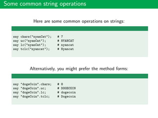 Some common string operations
Here are some common operations on strings:
say chars("nyanCat"); # 7
say uc("nyanCat"); # NYANCAT
say lc("nyanCat"); # nyancat
say tclc("nyancat"); # Nyancat
Alternatively, you might prefer the method forms:
say "dogeCoin".chars; # 8
say "dogeCoin".uc; # DOGECOIN
say "dogeCoin".lc; # dogecoin
say "dogeCoin".tclc; # Dogecoin
 