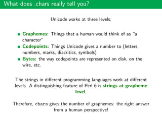 What does .chars really tell you?
Unicode works at three levels:
Graphemes: Things that a human would think of as “a
character”
Codepoints: Things Unicode gives a number to (letters,
numbers, marks, diacritics, symbols)
Bytes: the way codepoints are represented on disk, on the
wire, etc.
The strings in diﬀerent programming languages work at diﬀerent
levels. A distinguishing feature of Perl 6 is strings at grapheme
level.
Therefore, chars gives the number of graphemes: the right answer
from a human perspective!
 