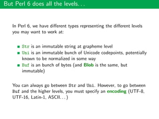But Perl 6 does all the levels. . .
In Perl 6, we have diﬀerent types representing the diﬀerent levels
you may want to work at:
Str is an immutable string at grapheme level
Uni is an immutable bunch of Unicode codepoints, potentially
known to be normalized in some way
Buf is an bunch of bytes (and Blob is the same, but
immutable)
You can always go between Str and Uni. However, to go between
Buf and the higher levels, you must specify an encoding (UTF-8,
UTF-16, Latin-1, ASCII. . . )
 