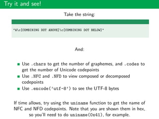 Try it and see!
Take the string:
"Ac[COMBINING DOT ABOVE]c[COMBINING DOT BELOW]"
And:
Use .chars to get the number of graphemes, and .codes to
get the number of Unicode codepoints
Use .NFC and .NFD to view composed or decomposed
codepoints
Use .encode(’utf-8’) to see the UTF-8 bytes
If time allows, try using the uniname function to get the name of
NFC and NFD codepoints. Note that you are shown them in hex,
so you’ll need to do uniname(0x41), for example.
 