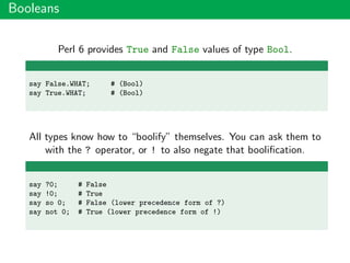 Booleans
Perl 6 provides True and False values of type Bool.
say False.WHAT; # (Bool)
say True.WHAT; # (Bool)
All types know how to “boolify” themselves. You can ask them to
with the ? operator, or ! to also negate that booliﬁcation.
say ?0; # False
say !0; # True
say so 0; # False (lower precedence form of ?)
say not 0; # True (lower precedence form of !)
 