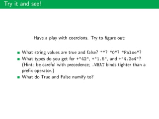 Try it and see!
Have a play with coercions. Try to ﬁgure out:
What string values are true and false? ""? "0"? "False"?
What types do you get for +"42", +"1.5", and +"4.2e4"?
(Hint: be careful with precedence; .WHAT binds tighter than a
preﬁx operator.)
What do True and False numify to?
 