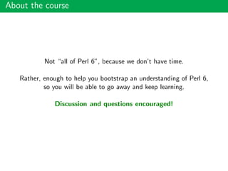 About the course
Not “all of Perl 6”, because we don’t have time.
Rather, enough to help you bootstrap an understanding of Perl 6,
so you will be able to go away and keep learning.
Discussion and questions encouraged!
 