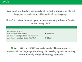 .VAR
You won’t use binding particularly often, but knowing it exists will
help you to understand other parts of the language.
If you’re curious, however, you can see whether you have a Scalar
or not using .VAR:
my $answer = 42;
say $answer.VAR.WHAT; # (Scalar)
my $can’t-assign-this := "hammer";
say $can’t-assign-this.VAR.WHAT; # (Int)
Note: .VAR and .WHAT are code smells. They’re useful to
understand the language and debug, but testing against what they
return is nearly always the wrong approach.
 