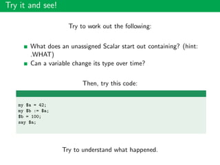 Try it and see!
Try to work out the following:
What does an unassigned Scalar start out containing? (hint:
.WHAT)
Can a variable change its type over time?
Then, try this code:
my $a = 42;
my $b := $a;
$b = 100;
say $a;
Try to understand what happened.
 