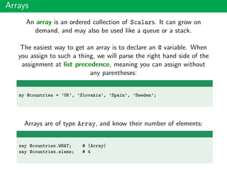 Arrays
An array is an ordered collection of Scalars. It can grow on
demand, and may also be used like a queue or a stack.
The easiest way to get an array is to declare an @ variable. When
you assign to such a thing, we will parse the right hand side of the
assignment at list precedence, meaning you can assign without
any parentheses:
my @countries = ’UK’, ’Slovakia’, ’Spain’, ’Sweden’;
Arrays are of type Array, and know their number of elements:
say @countries.WHAT; # (Array)
say @countries.elems; # 4
 