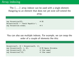 Array indexing
The [...] array indexer can be used with a single element.
Assigning to an element that does not yet exist will extend the
array.
say @countries[0]; # UK
@countries[4] = ’Czech Republic’;
say @countries.elems; # 5
You can also use multiple indexes. For example, we can swap the
order of a couple of elements like this:
@countries[1, 2] = @countries[2, 1];
say @countries[0, 1, 2]; # UK Spain Slovakia
say @countries[0..2]; # (the same)
say @countries[^3]; # (the same)
 