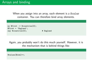 Arrays and binding
When you assign into an array, each element is a Scalar
container. You can therefore bind array elements.
my $first := @countries[0];
$first = ’England’;
say @countries[0]; # England
Again, you probably won’t do this much yourself. However, it is
the mechanism that is behind things like:
@values[$idx]++;
 