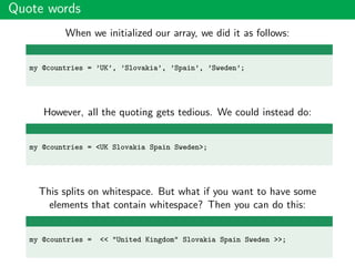 Quote words
When we initialized our array, we did it as follows:
my @countries = ’UK’, ’Slovakia’, ’Spain’, ’Sweden’;
However, all the quoting gets tedious. We could instead do:
my @countries = <UK Slovakia Spain Sweden>;
This splits on whitespace. But what if you want to have some
elements that contain whitespace? Then you can do this:
my @countries = << "United Kingdom" Slovakia Spain Sweden >>;
 