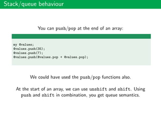 Stack/queue behaviour
You can push/pop at the end of an array:
my @values;
@values.push(35);
@values.push(7);
@values.push(@values.pop + @values.pop);
We could have used the push/pop functions also.
At the start of an array, we can use unshift and shift. Using
push and shift in combination, you get queue semantics.
 