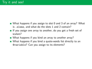 Try it and see!
What happens if you assign to slot 0 and 3 of an array? What
is .elems, and what do the slots 1 and 2 contain?
If you assign one array to another, do you get a fresh set of
scalars?
What happens if you bind an array to another array?
What happens if you bind a quote-words list directly to an
@variable? Can you assign to its elements?
 