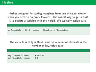Hashes
Hashes are good for storing mappings from one thing to another,
when you need to do quick lookups. The easiest way to get a hash
is to declare a variable with the % sigil. We typically assign pairs:
my %capitals = UK => ’London’, Slovakia => ’Bratislava’;
The variable is of type Hash, and the number of elements is the
number of key/value pairs:
say %capitals.WHAT; # (Hash)
say %capitals.elems; # 2
 