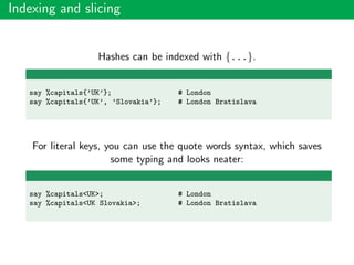 Indexing and slicing
Hashes can be indexed with {...}.
say %capitals{’UK’}; # London
say %capitals{’UK’, ’Slovakia’}; # London Bratislava
For literal keys, you can use the quote words syntax, which saves
some typing and looks neater:
say %capitals<UK>; # London
say %capitals<UK Slovakia>; # London Bratislava
 
