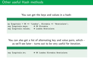 Other useful Hash methods
You can get the keys and values in a hash:
my %capitals = UK => ’London’, Slovakia => ’Bratislava’;
say %capitals.keys; # UK Slovakia
say %capitals.values; # London Bratislava
You can also get a list of alternating key and value pairs, which -
as we’ll see later - turns out to be very useful for iteration.
say %capitals.kv; # UK London Slovakia Bratislava
 