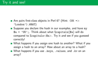 Try it and see!
Are pairs ﬁrst-class objects in Perl 6? (Hint: (UK =>
’London’).WHAT)
Suppose you declare the hash in our examples, and have my
$a = ’UK’;. Think about what %capitals{$a} will do
compared to %capitals<$a>. Try it and see if you guessed
correctly!
What happens if you assign one hash to another? What if you
assign a hash to an array? How about an array to a hash?
What happens if you use .keys, .values, and .kv on an
array?
 