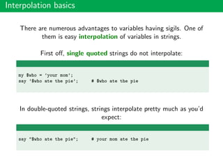 Interpolation basics
There are numerous advantages to variables having sigils. One of
them is easy interpolation of variables in strings.
First oﬀ, single quoted strings do not interpolate:
my $who = ’your mom’;
say ’$who ate the pie’; # $who ate the pie
In double-quoted strings, strings interpolate pretty much as you’d
expect:
say "$who ate the pie"; # your mom ate the pie
 