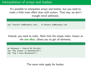 Interpolation of arrays and hashes
It’s possible to interpolate arrays and hashes, but you need to
make a little more eﬀort than with scalars. That way, we don’t
mangle email addresses.
say "Contact me@hotmale.com"; # Contact me@hotmale.com
Instead, you need to index. Note that the empty index, known as
the zen slice, allows you to get all elements.
my @winners = <David Ed Nicola>;
say "The winner is @winners[0]";
say "Top 3 were @winners[]";
The same rules apply for hashes.
 