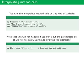 Interpolating method calls
You can also interpolate method calls on any kind of variable:
my @winners = <David Ed Nicola>;
say "Top 3 are: @winners.join(’, ’)";
say "CONGRATULATIONS @winners[0].uc()!";
Note that this will not happen if you don’t put the parentheses on,
so we will not screw up things involving ﬁle extensions:
my $fh = open "$file.txt"; # Does not try and call .txt
 