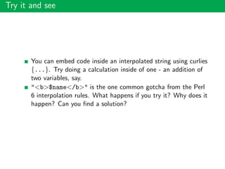 Try it and see
You can embed code inside an interpolated string using curlies
{...}. Try doing a calculation inside of one - an addition of
two variables, say.
"<b>$name</b>" is the one common gotcha from the Perl
6 interpolation rules. What happens if you try it? Why does it
happen? Can you ﬁnd a solution?
 