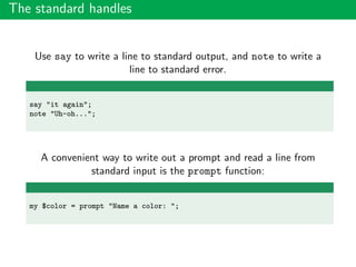 The standard handles
Use say to write a line to standard output, and note to write a
line to standard error.
say "it again";
note "Uh-oh...";
A convenient way to write out a prompt and read a line from
standard input is the prompt function:
my $color = prompt "Name a color: ";
 