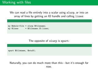 Working with ﬁles
We can read a ﬁle entirely into a scalar using slurp, or into an
array of lines by getting an IO handle and calling lines:
my $whole-file = slurp $filename;
my @lines = $filename.IO.lines;
The opposite of slurp is spurt:
spurt $filename, $stuff;
Naturally, you can do much more than this - but it’s enough for
now.
 