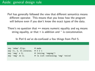 Aside: general design rule
Perl has generally followed the view that diﬀerent semantics means
diﬀerent operator. This means that you know how the program
will behave even if you don’t know the exact types of the data.
There’s no question that == means numeric equality and eq means
string equality, or that + is addition and ~ is concatenation.
In Perl 6 we’ve de-confused a few things from Perl 5.
say ’edam’.flip; # made
say (1, 2, 3).reverse; # 3 2 1
say ’omg’ x 2; # (string ’omgomg’)
say ’omg’ xx 2; # (a list containing ’omg’ twice)
 