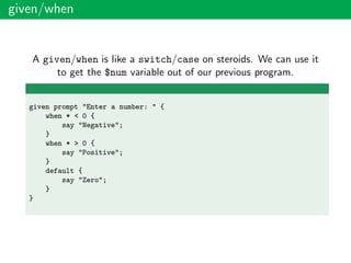 given/when
A given/when is like a switch/case on steroids. We can use it
to get the $num variable out of our previous program.
given prompt "Enter a number: " {
when * < 0 {
say "Negative";
}
when * > 0 {
say "Positive";
}
default {
say "Zero";
}
}
 