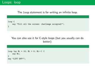 Loops: loop
The loop statement is for writing an inﬁnite loop.
loop {
say "Fill all the screen: challenge accepted!";
}
You can also use it for C-style loops (but you usually can do
better):
loop (my $i = 10; $i > 0; $i--) {
say $i;
}
say "LIFT OFF!";
 