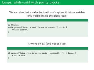 Loops: while/until with pointy blocks
We can also test a value for truth and capture it into a variable
only visible inside the block loop:
my @tasks;
while prompt("Enter a task (blank if done): ") -> $t {
@tasks.push($t)
}
It works on if (and elsif) too.
if prompt("Enter file to write tasks (optional): ") -> $name {
# write file
}
 