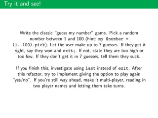 Try it and see!
Write the classic “guess my number” game. Pick a random
number between 1 and 100 (hint: my $number =
(1..100).pick). Let the user make up to 7 guesses. If they get it
right, say they won and exit;. If not, state they are too high or
too low. If they don’t get it in 7 guesses, tell them they suck.
If you ﬁnish this, investigate using last instead of exit. After
this refactor, try to implement giving the option to play again
“yes/no”. If you’re still way ahead, make it multi-player, reading in
two player names and letting them take turns.
 