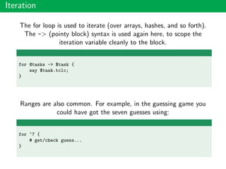 Iteration
The for loop is used to iterate (over arrays, hashes, and so forth).
The -> (pointy block) syntax is used again here, to scope the
iteration variable cleanly to the block.
for @tasks -> $task {
say $task.tclc;
}
Ranges are also common. For example, in the guessing game you
could have got the seven guesses using:
for ^7 {
# get/check guess...
}
 