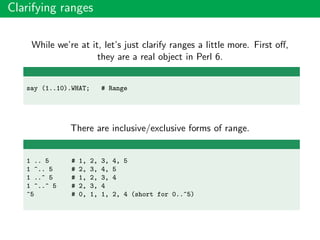 Clarifying ranges
While we’re at it, let’s just clarify ranges a little more. First oﬀ,
they are a real object in Perl 6.
say (1..10).WHAT; # Range
There are inclusive/exclusive forms of range.
1 .. 5 # 1, 2, 3, 4, 5
1 ^.. 5 # 2, 3, 4, 5
1 ..^ 5 # 1, 2, 3, 4
1 ^..^ 5 # 2, 3, 4
^5 # 0, 1, 1, 2, 4 (short for 0..^5)
 
