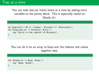 Two at a time
You can take two (or more) items at a time by adding extra
variables to the pointy block. This is especially useful on
%hash.kv:
my %capitals = UK => ’London’, Slovakia => ’Bratislava’;
for %capitals.kv -> $country, $city {
say "$city is the capital of $country";
}
You can do it on an array to loop over the indexes and values
together also:
for @tasks.kv -> $num, $task {
say "$num. $task";
}
 