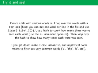 Try it and see!
Create a ﬁle with various words in. Loop over the words with a
for loop (hint: you can put one word per line in the ﬁle and use
lines(’file’.IO)). Use a hash to count how many times you’ve
seen each word (use the ++ increment operator). Then loop over
the hash to show how many times each word was seen.
If you get done: make it case insensitive, and implement some
means to ﬁlter out very common words (‘a’, ‘the’, ‘is’, etc’).
 