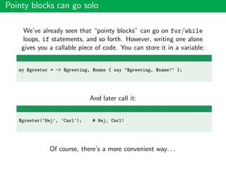 Pointy blocks can go solo
We’ve already seen that “pointy blocks” can go on for/while
loops, if statements, and so forth. However, writing one alone
gives you a callable piece of code. You can store it in a variable:
my $greeter = -> $greeting, $name { say "$greeting, $name!" };
And later call it:
$greeter(’Hej’, ’Carl’); # Hej, Carl!
Of course, there’s a more convenient way. . .
 