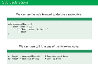 Sub declarations
We can use the sub keyword to declare a subroutine:
sub truncate($text) {
$text.chars > 100
?? "$text.substr(0, 10)..."
!! $text
}
We can then call it in one of the following ways:
my $short = truncate($text); # Function call form
my $short = truncate $text; # List op form
 