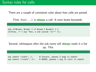 Syntax rules for calls
There are a couple of consistent rules about how calls are parsed.
First, foo(...) is always a call. It even beats keywords.
sub if($cond, $code) { if $cond { $code() } }
if(True, -> { say "Wow, a sub called ’if’!" });
Second, whitespace after the sub name will always make it a list
op. This
say substr "craft", 1; # Correct, passes 2 args to substr
say substr ("craft", 1); # WRONG, passes 1 arg (a list) to substr
 